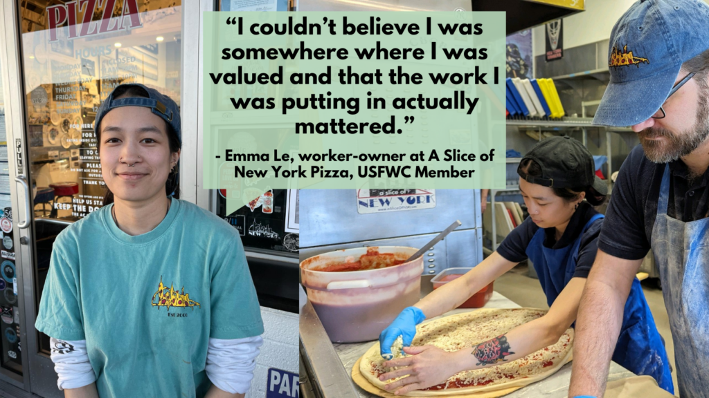 A photo of a person in a backwards baseball cap smiling to the camera and a photo of that same person wearing an apron and food handling gloves, spreading cheese over a raw pizza dough. Text that reads "I couldn't believe I was somewhere where I was valued and that the work I was putting in actually mattered" Emma Le, worker-owner at a Slice of New York Pizza, a Federation Member