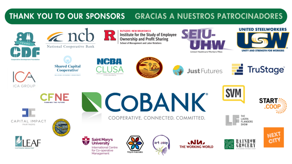 Un grafico con logos de compañías y texto verde que dice Gracias a nuestros patrocinadores de la conferencia para las cooperativas de trabajadores: National Cooperative Business Association, National Cooperative Bank, Ralph K. Morris Foundation, Service Employees International Union - United Health Workers West, CoBank, Shared Capital Cooperative, Just Futures, Start.coop, Cooperative Development Foundation, Capital Impact Partners, Tru Stage, United Steel Workers, Rainbow Grocery, ICA Group, Cooperative Fund of the Northeast, Local Enterprise Assistance Fund, Institute for the Study of Employee Ownership and Profit Sharing at Rutgers-New Brunswick University, Shared Value Media, Art.coop, Next City, The Laura Flanders Show, Saint Marys University International Centre for Cooperative Management, The working world, the Industrial Commons, Polycot Associates