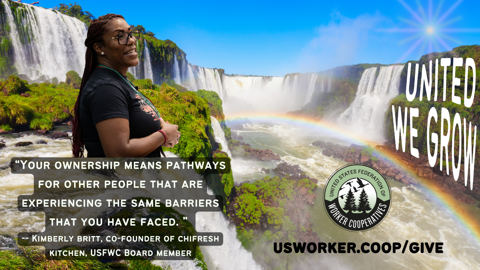 Photo of large waterfalls in a green jungle, the blue sky and a rainbow.  Side profile photo of Kimberly Britt, co-founder of Chifresh Kitchen and board member of the federation of worker co-ops, who has medium dark brown skin and long auburn braids and wears a black t-shirt and black rectangular eye glasses. Text reads her quote “your ownership means pathways for other people that are experiencing the same barriers you have faced.” usworker.coop/give