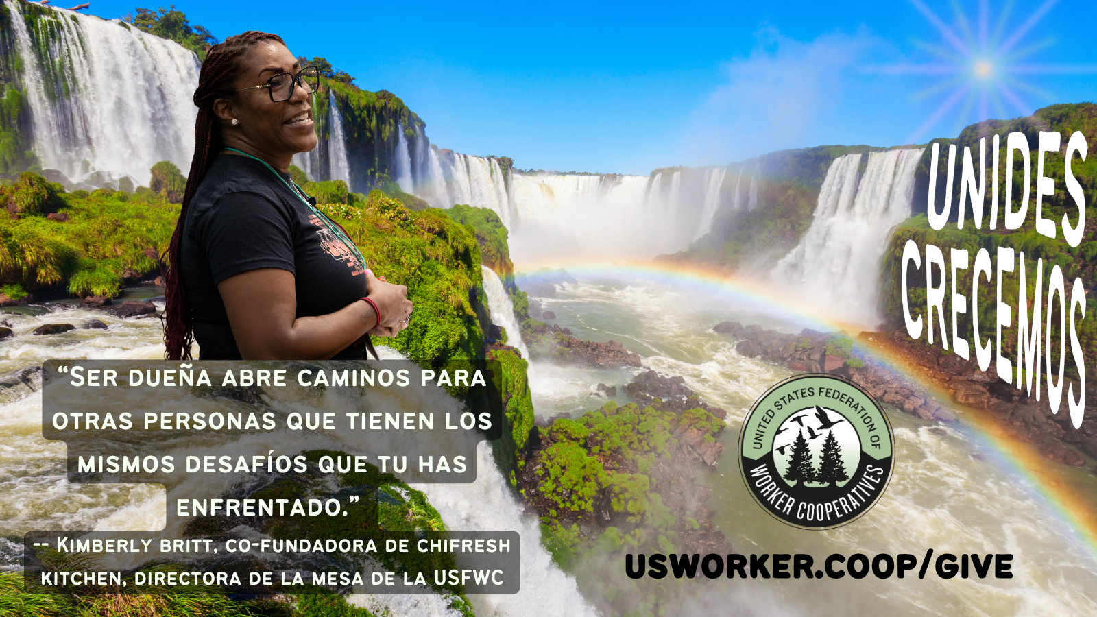 Foto de cascadas grandes en una selva verde, el cielo azul y un arcoiris. Foto de perfil de Kimberly Britt, co-fundadora de Chifresh kitchen y directora de la mesa de la federacion de cooperativas, quien tiene piel morena y trenzas rojas largas y lleva una camisa negra y lentes rectangulares negros.  Texto dice su cita traducida al español “Ser dueña abre caminos para otras personas que tienen los mismo desafíos que tu has enfrentado.” usworker.coop/give